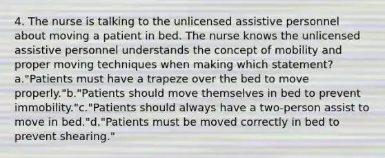 4. The nurse is talking to the unlicensed assistive personnel about moving a patient in bed. The nurse knows the unlicensed assistive personnel understands the concept of mobility and proper moving techniques when making which statement?a."Patients must have a trapeze over the bed to move properly."b."Patients should move themselves in bed to prevent immobility."c."Patients should always have a two-person assist to move in bed."d."Patients must be moved correctly in bed to prevent shearing."