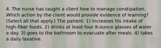 4. The nurse has taught a client how to manage constipation. Which action by the client would provide evidence of learning? (Select all that apply.) The patient: 1) increases his intake of high-fiber foods. 2) drinks at least four 8-ounce glasses of water a day. 3) goes to the bathroom to evacuate after meals. 4) takes a daily laxative.