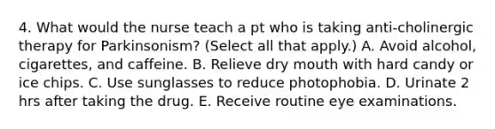 4. What would the nurse teach a pt who is taking anti-cholinergic therapy for Parkinsonism? (Select all that apply.) A. Avoid alcohol, cigarettes, and caffeine. B. Relieve dry mouth with hard candy or ice chips. C. Use sunglasses to reduce photophobia. D. Urinate 2 hrs after taking the drug. E. Receive routine eye examinations.