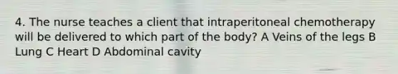 4. The nurse teaches a client that intraperitoneal chemotherapy will be delivered to which part of the body? A Veins of the legs B Lung C Heart D Abdominal cavity