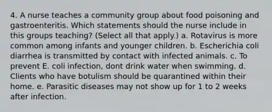 4. A nurse teaches a community group about food poisoning and gastroenteritis. Which statements should the nurse include in this groups teaching? (Select all that apply.) a. Rotavirus is more common among infants and younger children. b. Escherichia coli diarrhea is transmitted by contact with infected animals. c. To prevent E. coli infection, dont drink water when swimming. d. Clients who have botulism should be quarantined within their home. e. Parasitic diseases may not show up for 1 to 2 weeks after infection.