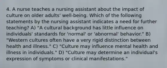 4. A nurse teaches a nursing assistant about the impact of culture on older adults' well-being. Which of the following statements by the nursing assistant indicates a need for further teaching? A) "A cultural background has little influence on individuals' standards for 'normal' or 'abnormal' behavior." B) "Western cultures often have a very rigid distinction between health and illness." C) "Culture may influence mental health and illness in individuals." D) "Culture may determine an individual's expression of symptoms or clinical manifestations."