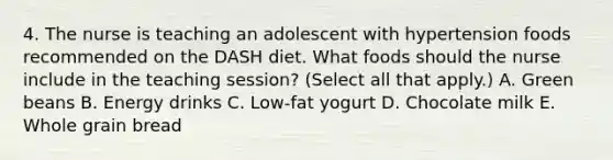 4. The nurse is teaching an adolescent with hypertension foods recommended on the DASH diet. What foods should the nurse include in the teaching session? (Select all that apply.) A. Green beans B. Energy drinks C. Low-fat yogurt D. Chocolate milk E. Whole grain bread