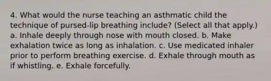 4. What would the nurse teaching an asthmatic child the technique of pursed-lip breathing include? (Select all that apply.) a. Inhale deeply through nose with mouth closed. b. Make exhalation twice as long as inhalation. c. Use medicated inhaler prior to perform breathing exercise. d. Exhale through mouth as if whistling. e. Exhale forcefully.