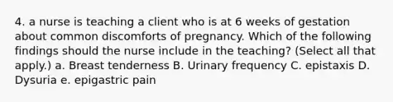 4. a nurse is teaching a client who is at 6 weeks of gestation about common discomforts of pregnancy. Which of the following findings should the nurse include in the teaching? (Select all that apply.) a. Breast tenderness B. Urinary frequency C. epistaxis D. Dysuria e. epigastric pain