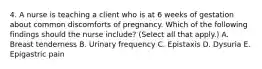 4. A nurse is teaching a client who is at 6 weeks of gestation about common discomforts of pregnancy. Which of the following findings should the nurse include? (Select all that apply.) A. Breast tenderness B. Urinary frequency C. Epistaxis D. Dysuria E. Epigastric pain