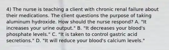 4) The nurse is teaching a client with chronic renal failure about their medications. The client questions the purpose of taking aluminum hydroxide. How should the nurse respond? A. "It increases your urine output." B. "It decreases your blood's phosphate levels." C. "It is taken to control gastric acid secretions." D. "It will reduce your blood's calcium levels."