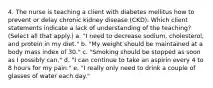 4. The nurse is teaching a client with diabetes mellitus how to prevent or delay chronic kidney disease (CKD). Which client statements indicate a lack of understanding of the teaching? (Select all that apply.) a. "I need to decrease sodium, cholesterol, and protein in my diet." b. "My weight should be maintained at a body mass index of 30." c. "Smoking should be stopped as soon as I possibly can." d. "I can continue to take an aspirin every 4 to 8 hours for my pain." e. "I really only need to drink a couple of glasses of water each day."