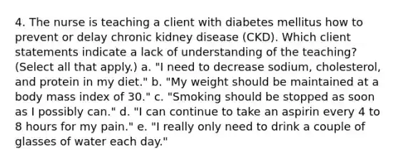 4. The nurse is teaching a client with diabetes mellitus how to prevent or delay chronic kidney disease (CKD). Which client statements indicate a lack of understanding of the teaching? (Select all that apply.) a. "I need to decrease sodium, cholesterol, and protein in my diet." b. "My weight should be maintained at a body mass index of 30." c. "Smoking should be stopped as soon as I possibly can." d. "I can continue to take an aspirin every 4 to 8 hours for my pain." e. "I really only need to drink a couple of glasses of water each day."