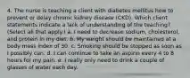 4. The nurse is teaching a client with diabetes mellitus how to prevent or delay chronic kidney disease (CKD). Which client statements indicate a lack of understanding of the teaching? (Select all that apply.) a. I need to decrease sodium, cholesterol, and protein in my diet. b. My weight should be maintained at a body mass index of 30. c. Smoking should be stopped as soon as I possibly can. d. I can continue to take an aspirin every 4 to 8 hours for my pain. e. I really only need to drink a couple of glasses of water each day.