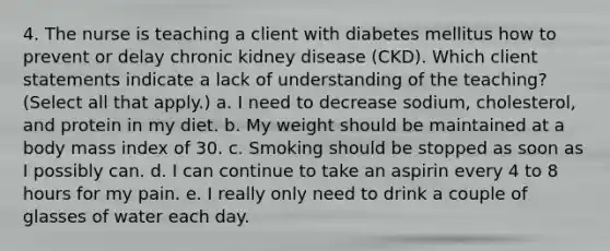 4. The nurse is teaching a client with diabetes mellitus how to prevent or delay chronic kidney disease (CKD). Which client statements indicate a lack of understanding of the teaching? (Select all that apply.) a. I need to decrease sodium, cholesterol, and protein in my diet. b. My weight should be maintained at a body mass index of 30. c. Smoking should be stopped as soon as I possibly can. d. I can continue to take an aspirin every 4 to 8 hours for my pain. e. I really only need to drink a couple of glasses of water each day.