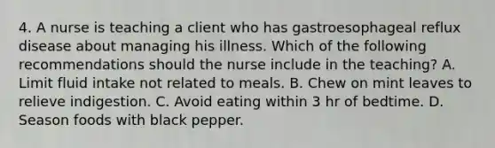 4. A nurse is teaching a client who has gastroesophageal reflux disease about managing his illness. Which of the following recommendations should the nurse include in the teaching? A. Limit fluid intake not related to meals. B. Chew on mint leaves to relieve indigestion. C. Avoid eating within 3 hr of bedtime. D. Season foods with black pepper.