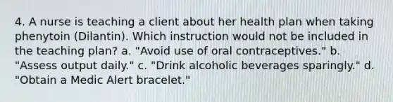 4. A nurse is teaching a client about her health plan when taking phenytoin (Dilantin). Which instruction would not be included in the teaching plan? a. "Avoid use of oral contraceptives." b. "Assess output daily." c. "Drink alcoholic beverages sparingly." d. "Obtain a Medic Alert bracelet."