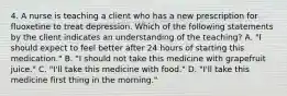 4. A nurse is teaching a client who has a new prescription for fluoxetine to treat depression. Which of the following statements by the client indicates an understanding of the teaching? A. "I should expect to feel better after 24 hours of starting this medication." B. "I should not take this medicine with grapefruit juice." C. "I'll take this medicine with food." D. "I'll take this medicine first thing in the morning."