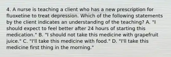 4. A nurse is teaching a client who has a new prescription for fluoxetine to treat depression. Which of the following statements by the client indicates an understanding of the teaching? A. "I should expect to feel better after 24 hours of starting this medication." B. "I should not take this medicine with grapefruit juice." C. "I'll take this medicine with food." D. "I'll take this medicine first thing in the morning."