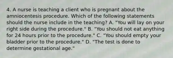 4. A nurse is teaching a client who is pregnant about the amniocentesis procedure. Which of the following statements should the nurse include in the teaching? A. "You will lay on your right side during the procedure." B. "You should not eat anything for 24 hours prior to the procedure." C. "You should empty your bladder prior to the procedure." D. "The test is done to determine gestational age."