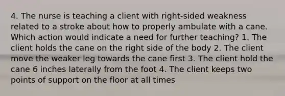 4. The nurse is teaching a client with right-sided weakness related to a stroke about how to properly ambulate with a cane. Which action would indicate a need for further teaching? 1. The client holds the cane on the right side of the body 2. The client move the weaker leg towards the cane first 3. The client hold the cane 6 inches laterally from the foot 4. The client keeps two points of support on the floor at all times