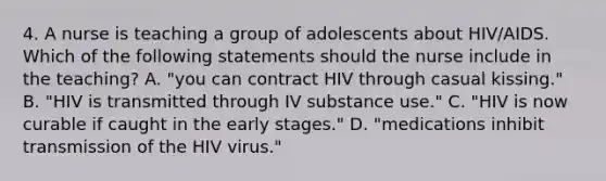 4. A nurse is teaching a group of adolescents about HIV/AIDS. Which of the following statements should the nurse include in the teaching? A. "you can contract HIV through casual kissing." B. "HIV is transmitted through IV substance use." C. "HIV is now curable if caught in the early stages." D. "medications inhibit transmission of the HIV virus."