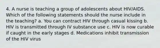 4. A nurse is teaching a group of adolescents about HIV/AIDS. Which of the following statements should the nurse include in the teaching? a. You can contract HIV through casual kissing b. HIV is transmitted through IV substance use c. HIV is now curable if caught in the early stages d. Medications inhibit transmission of the HIV virus