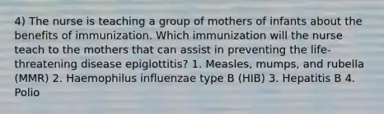 4) The nurse is teaching a group of mothers of infants about the benefits of immunization. Which immunization will the nurse teach to the mothers that can assist in preventing the life-threatening disease epiglottitis? 1. Measles, mumps, and rubella (MMR) 2. Haemophilus influenzae type B (HIB) 3. Hepatitis B 4. Polio