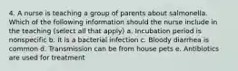 4. A nurse is teaching a group of parents about salmonella. Which of the following information should the nurse include in the teaching (select all that apply) a. Incubation period is nonspecific b. It is a bacterial infection c. Bloody diarrhea is common d. Transmission can be from house pets e. Antibiotics are used for treatment