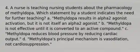 4. A nurse is teaching nursing students about the pharmacology of methyldopa. Which statement by a student indicates the need for further teaching? a. "Methyldopa results in alpha2 agonist activation, but it is not itself an alpha2 agonist." b. "Methyldopa is not effective until it is converted to an active compound." c. "Methyldopa reduces blood pressure by reducing cardiac output." d. "Methyldopa's principal mechanism is vasodilation, not cardiosuppression."