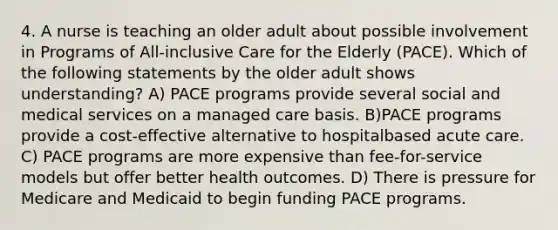 4. A nurse is teaching an older adult about possible involvement in Programs of All-inclusive Care for the Elderly (PACE). Which of the following statements by the older adult shows understanding? A) PACE programs provide several social and medical services on a managed care basis. B)PACE programs provide a cost-effective alternative to hospitalbased acute care. C) PACE programs are more expensive than fee-for-service models but offer better health outcomes. D) There is pressure for Medicare and Medicaid to begin funding PACE programs.