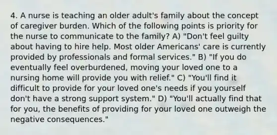 4. A nurse is teaching an older adult's family about the concept of caregiver burden. Which of the following points is priority for the nurse to communicate to the family? A) "Don't feel guilty about having to hire help. Most older Americans' care is currently provided by professionals and formal services." B) "If you do eventually feel overburdened, moving your loved one to a nursing home will provide you with relief." C) "You'll find it difficult to provide for your loved one's needs if you yourself don't have a strong support system." D) "You'll actually find that for you, the benefits of providing for your loved one outweigh the negative consequences."