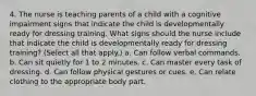 4. The nurse is teaching parents of a child with a cognitive impairment signs that indicate the child is developmentally ready for dressing training. What signs should the nurse include that indicate the child is developmentally ready for dressing training? (Select all that apply.) a. Can follow verbal commands. b. Can sit quietly for 1 to 2 minutes. c. Can master every task of dressing. d. Can follow physical gestures or cues. e. Can relate clothing to the appropriate body part.