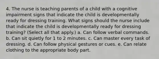 4. The nurse is teaching parents of a child with a cognitive impairment signs that indicate the child is developmentally ready for dressing training. What signs should the nurse include that indicate the child is developmentally ready for dressing training? (Select all that apply.) a. Can follow verbal commands. b. Can sit quietly for 1 to 2 minutes. c. Can master every task of dressing. d. Can follow physical gestures or cues. e. Can relate clothing to the appropriate body part.