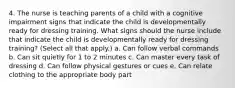 4. The nurse is teaching parents of a child with a cognitive impairment signs that indicate the child is developmentally ready for dressing training. What signs should the nurse include that indicate the child is developmentally ready for dressing training? (Select all that apply.) a. Can follow verbal commands b. Can sit quietly for 1 to 2 minutes c. Can master every task of dressing d. Can follow physical gestures or cues e. Can relate clothing to the appropriate body part