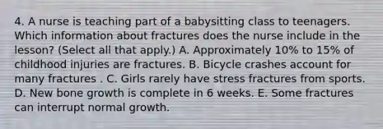 4. A nurse is teaching part of a babysitting class to teenagers. Which information about fractures does the nurse include in the lesson? (Select all that apply.) A. Approximately 10% to 15% of childhood injuries are fractures. B. Bicycle crashes account for many fractures . C. Girls rarely have stress fractures from sports. D. New bone growth is complete in 6 weeks. E. Some fractures can interrupt normal growth.