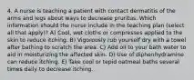 4. A nurse is teaching a patient with contact dermatitis of the arms and legs about ways to decrease pruritus. Which information should the nurse include in the teaching plan (select all that apply)? A) Cool, wet cloths or compresses applied to the skin to reduce itching. B) Vigorously rub yourself dry with a towel after bathing to scratch the area. C) Add oil to your bath water to aid in moisturizing the affected skin. D) Use of diphenhydramine can reduce itching. E) Take cool or tepid oatmeal baths several times daily to decrease itching.