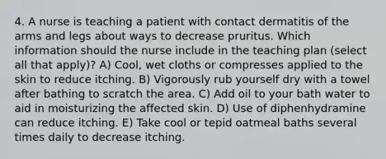 4. A nurse is teaching a patient with contact dermatitis of the arms and legs about ways to decrease pruritus. Which information should the nurse include in the teaching plan (select all that apply)? A) Cool, wet cloths or compresses applied to the skin to reduce itching. B) Vigorously rub yourself dry with a towel after bathing to scratch the area. C) Add oil to your bath water to aid in moisturizing the affected skin. D) Use of diphenhydramine can reduce itching. E) Take cool or tepid oatmeal baths several times daily to decrease itching.