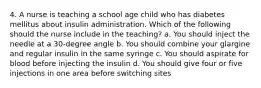 4. A nurse is teaching a school age child who has diabetes mellitus about insulin administration. Which of the following should the nurse include in the teaching? a. You should inject the needle at a 30-degree angle b. You should combine your glargine and regular insulin in the same syringe c. You should aspirate for blood before injecting the insulin d. You should give four or five injections in one area before switching sites