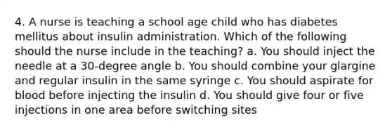 4. A nurse is teaching a school age child who has diabetes mellitus about insulin administration. Which of the following should the nurse include in the teaching? a. You should inject the needle at a 30-degree angle b. You should combine your glargine and regular insulin in the same syringe c. You should aspirate for blood before injecting the insulin d. You should give four or five injections in one area before switching sites