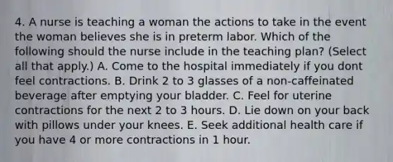 4. A nurse is teaching a woman the actions to take in the event the woman believes she is in preterm labor. Which of the following should the nurse include in the teaching plan? (Select all that apply.) A. Come to the hospital immediately if you dont feel contractions. B. Drink 2 to 3 glasses of a non-caffeinated beverage after emptying your bladder. C. Feel for uterine contractions for the next 2 to 3 hours. D. Lie down on your back with pillows under your knees. E. Seek additional health care if you have 4 or more contractions in 1 hour.