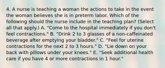 4. A nurse is teaching a woman the actions to take in the event the woman believes she is in preterm labor. Which of the following should the nurse include in the teaching plan? (Select all that apply.) A. "Come to the hospital immediately if you don't feel contractions." B. "Drink 2 to 3 glasses of a non-caffeinated beverage after emptying your bladder." C. "Feel for uterine contractions for the next 2 to 3 hours." D. "Lie down on your back with pillows under your knees." E. "Seek additional health care if you have 4 or more contractions in 1 hour."