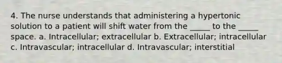 4. The nurse understands that administering a hypertonic solution to a patient will shift water from the _____ to the _____ space. a. Intracellular; extracellular b. Extracellular; intracellular c. Intravascular; intracellular d. Intravascular; interstitial