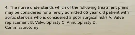 4. The nurse understands which of the following treatment plans may be considered for a newly admitted 65-year-old patient with aortic stenosis who is considered a poor surgical risk? A. Valve replacement B. Valvuloplasty C. Annuloplasty D. Commissurotomy