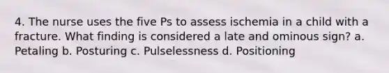 4. The nurse uses the five Ps to assess ischemia in a child with a fracture. What finding is considered a late and ominous sign? a. Petaling b. Posturing c. Pulselessness d. Positioning