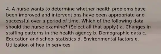 4. A nurse wants to determine whether health problems have been improved and interventions have been appropriate and successful over a period of time. Which of the following data should the nurse examine? (Select all that apply.) a. Changes in staffing patterns in the health agency b. Demographic data c. Education and school statistics d. Environmental factors e. Utilization of health services