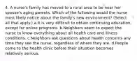 4. A nurse's family has moved to a rural area to be near her spouse's aging parents. Which of the following would the nurse most likely notice about the family's new environment? (Select all that apply.) a.It is very difficult to obtain continuing education, except for online programs. b.Neighbors seem to expect the nurse to know everything about all health care and illness conditions. c.Neighbors ask questions about health concerns any time they see the nurse, regardless of where they are. d.People come to the health clinic before their situation becomes relatively serious.