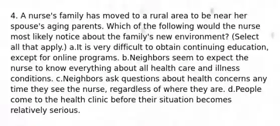 4. A nurse's family has moved to a rural area to be near her spouse's aging parents. Which of the following would the nurse most likely notice about the family's new environment? (Select all that apply.) a.It is very difficult to obtain continuing education, except for online programs. b.Neighbors seem to expect the nurse to know everything about all health care and illness conditions. c.Neighbors ask questions about health concerns any time they see the nurse, regardless of where they are. d.People come to the health clinic before their situation becomes relatively serious.