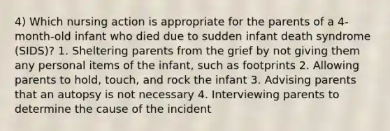 4) Which nursing action is appropriate for the parents of a 4-month-old infant who died due to sudden infant death syndrome (SIDS)? 1. Sheltering parents from the grief by not giving them any personal items of the infant, such as footprints 2. Allowing parents to hold, touch, and rock the infant 3. Advising parents that an autopsy is not necessary 4. Interviewing parents to determine the cause of the incident