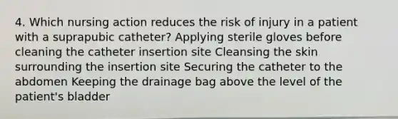 4. Which nursing action reduces the risk of injury in a patient with a suprapubic catheter? Applying sterile gloves before cleaning the catheter insertion site Cleansing the skin surrounding the insertion site Securing the catheter to the abdomen Keeping the drainage bag above the level of the patient's bladder