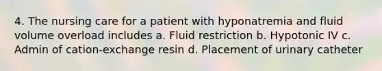 4. The nursing care for a patient with hyponatremia and fluid volume overload includes a. Fluid restriction b. Hypotonic IV c. Admin of cation-exchange resin d. Placement of urinary catheter