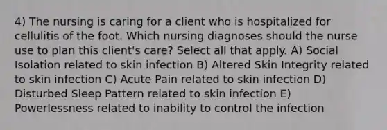 4) The nursing is caring for a client who is hospitalized for cellulitis of the foot. Which nursing diagnoses should the nurse use to plan this client's care? Select all that apply. A) Social Isolation related to skin infection B) Altered Skin Integrity related to skin infection C) Acute Pain related to skin infection D) Disturbed Sleep Pattern related to skin infection E) Powerlessness related to inability to control the infection