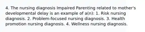 4. The nursing diagnosis Impaired Parenting related to mother's developmental delay is an example of a(n): 1. Risk nursing diagnosis. 2. Problem-focused nursing diagnosis. 3. Health promotion nursing diagnosis. 4. Wellness nursing diagnosis.