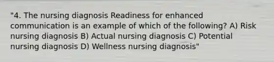 "4. The nursing diagnosis Readiness for enhanced communication is an example of which of the following? A) Risk nursing diagnosis B) Actual nursing diagnosis C) Potential nursing diagnosis D) Wellness nursing diagnosis"